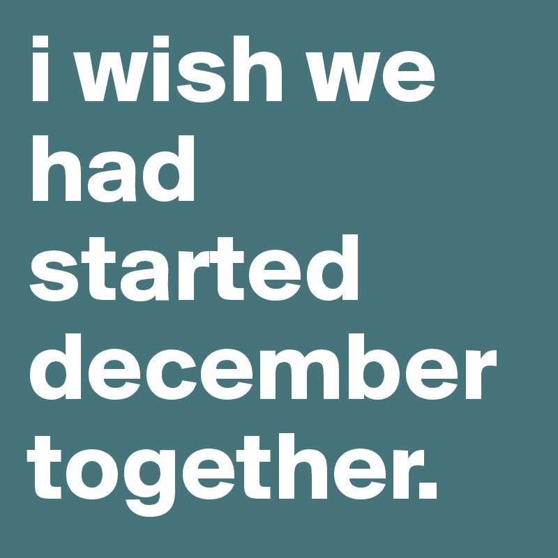 i wish we had started december together.