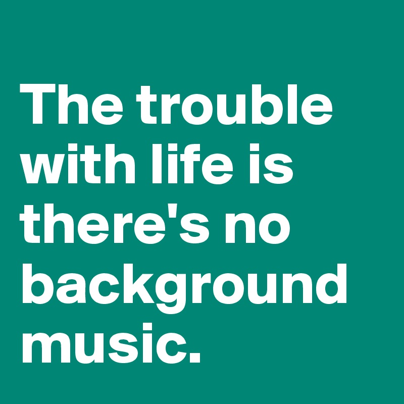 
The trouble with life is there's no background music.