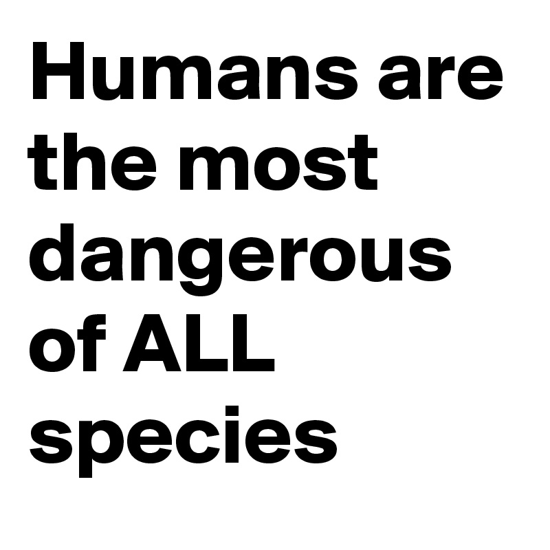 Humans are the most dangerous of ALL species