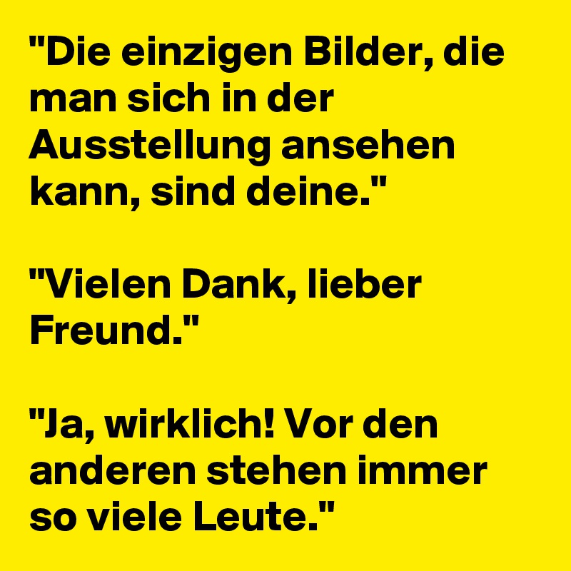 "Die einzigen Bilder, die man sich in der Ausstellung ansehen kann, sind deine." 

"Vielen Dank, lieber Freund."

"Ja, wirklich! Vor den anderen stehen immer so viele Leute."