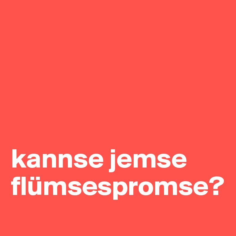 




kannse jemse flümsespromse?