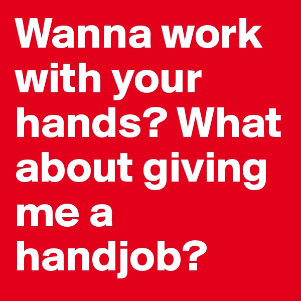 Wanna work with your hands? What about giving me a handjob? 