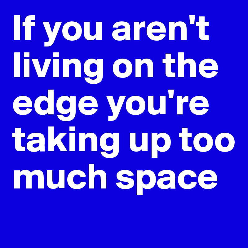 If you aren't living on the edge you're taking up too much space