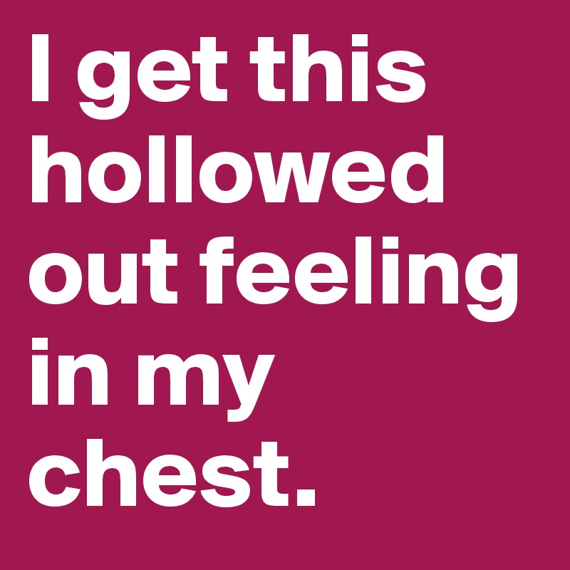I get this hollowed out feeling in my chest.