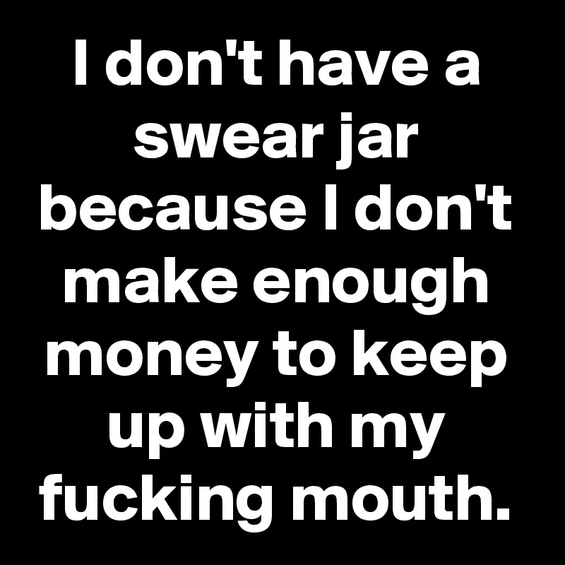 I don't have a swear jar because I don't make enough money to keep up with my fucking mouth.