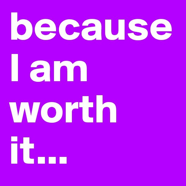 because I am worth it...