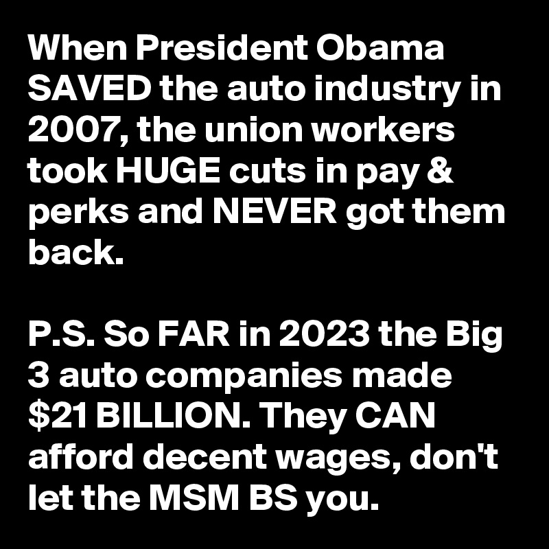 When President Obama SAVED the auto industry in 2007, the union workers took HUGE cuts in pay & perks and NEVER got them back.

P.S. So FAR in 2023 the Big 3 auto companies made $21 BILLION. They CAN afford decent wages, don't let the MSM BS you.