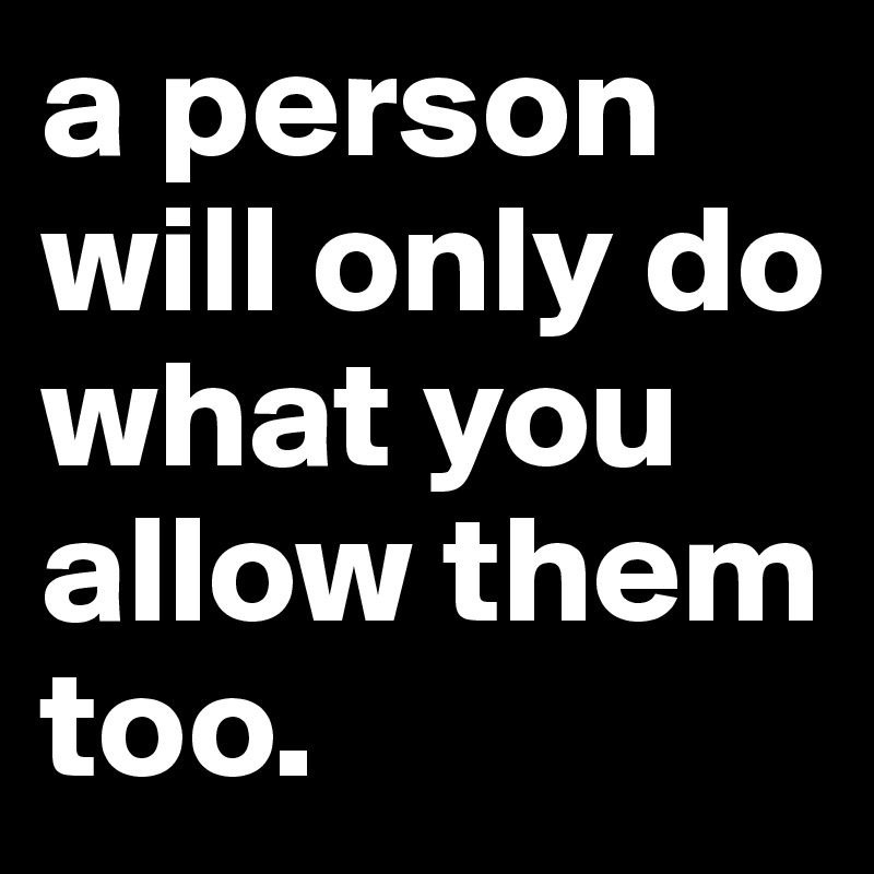 a person will only do what you allow them too.