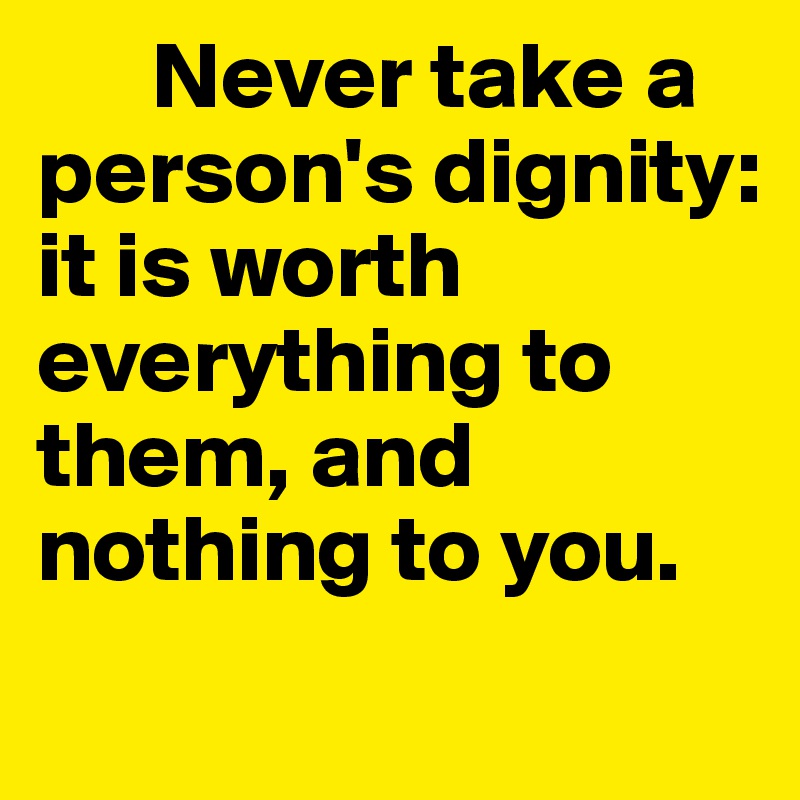 	Never take a person's dignity: it is worth everything to them, and nothing to you. 
