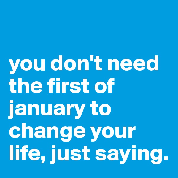 

you don't need the first of january to change your life, just saying. 