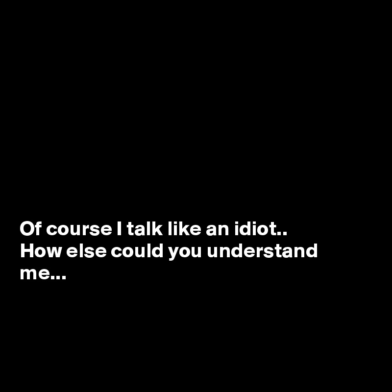 Of course I talk like an idiot.. How else could you understand me ...