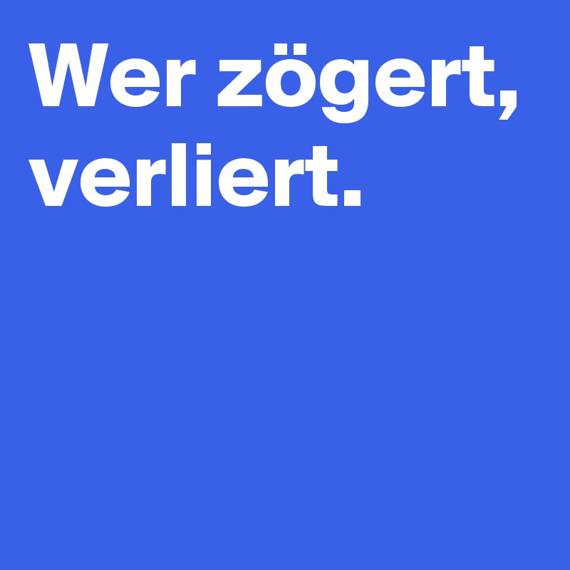 Wer zögert,
verliert.


