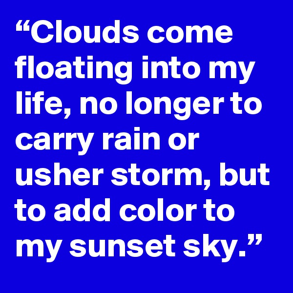 “Clouds come floating into my life, no longer to carry rain or usher storm, but to add color to my sunset sky.” 