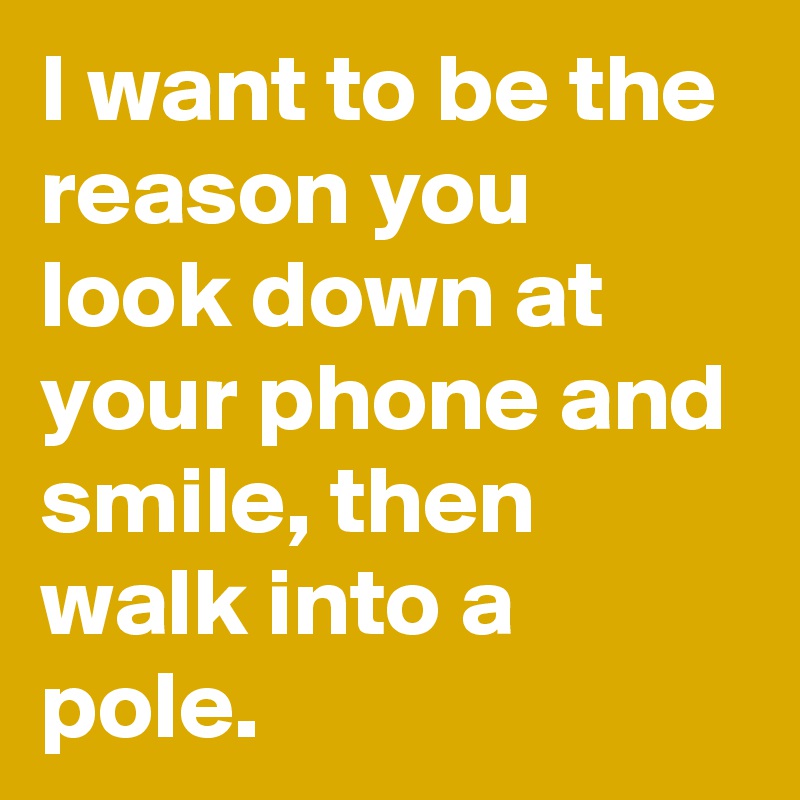 I want to be the reason you look down at your phone and smile, then walk into a pole. 
