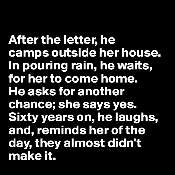 

After the letter, he 
camps outside her house. 
In pouring rain, he waits, 
for her to come home. 
He asks for another chance; she says yes. Sixty years on, he laughs, and, reminds her of the day, they almost didn't make it.