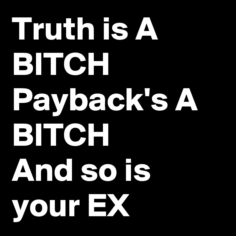 Truth is A BITCH Payback's A BITCH 
And so is your EX