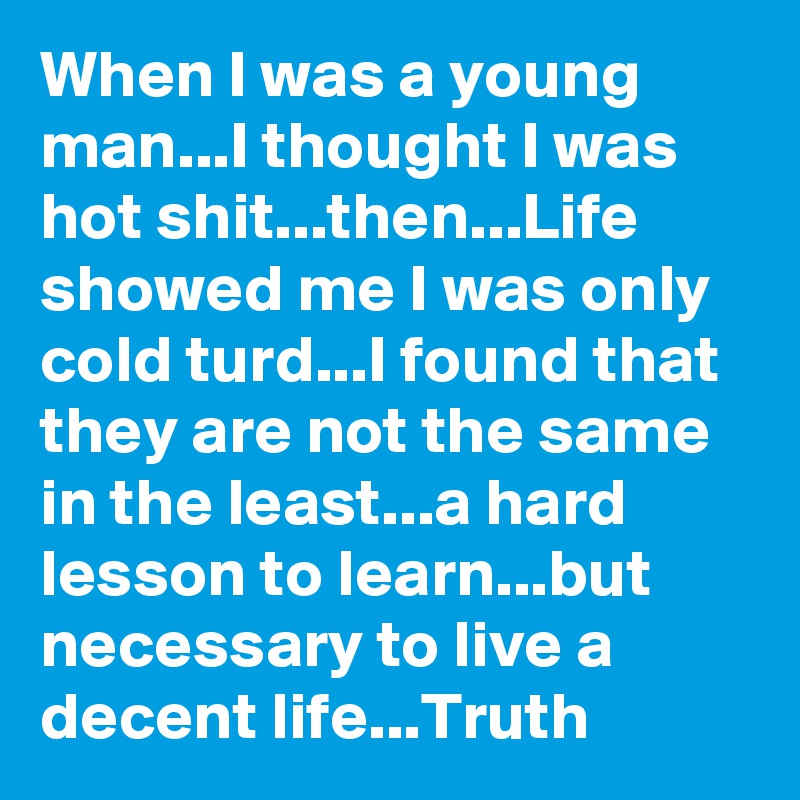 When I was a young man...I thought I was hot shit...then...Life showed me I was only cold turd...I found that they are not the same in the least...a hard lesson to learn...but necessary to live a decent life...Truth