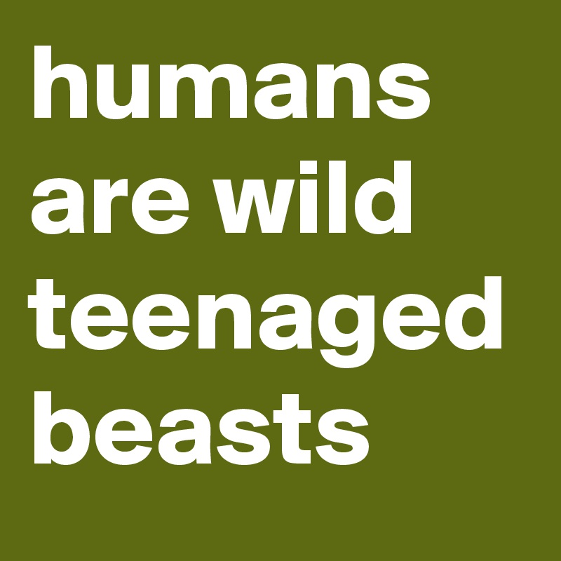 humans are wild teenaged beasts