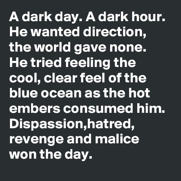 A dark day. A dark hour. He wanted direction, the world gave none. He tried feeling the cool, clear feel of the blue ocean as the hot embers consumed him. Dispassion,hatred, revenge and malice won the day. 