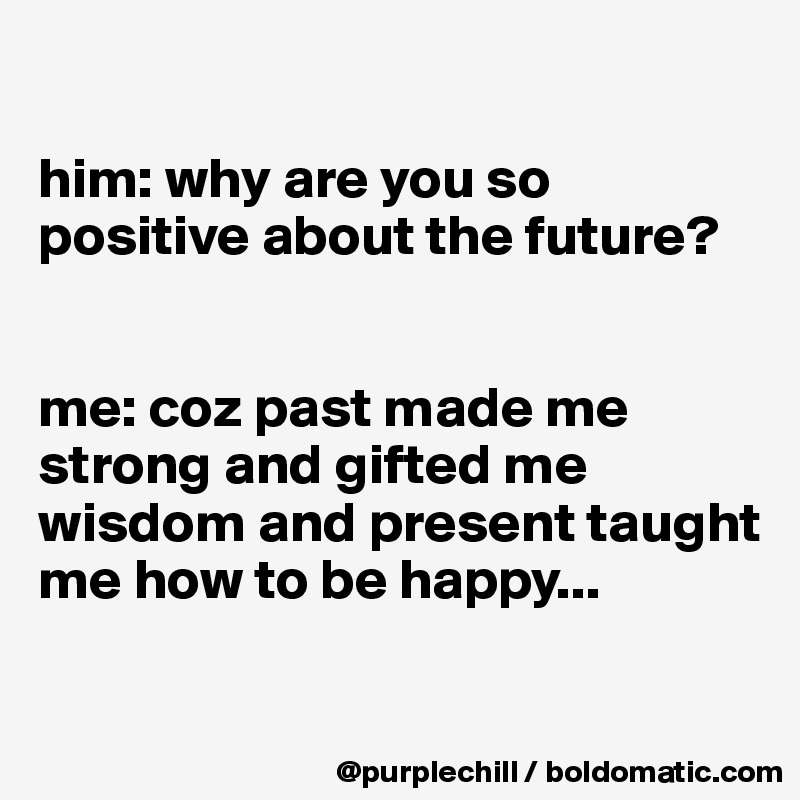 

him: why are you so positive about the future?


me: coz past made me strong and gifted me wisdom and present taught me how to be happy...

