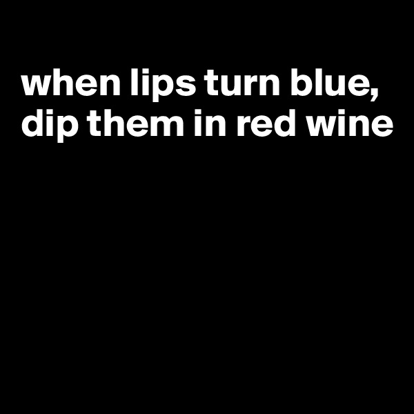 
when lips turn blue, dip them in red wine





