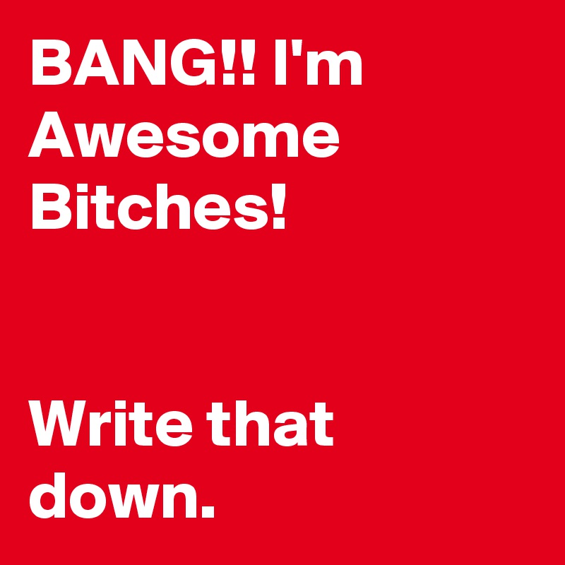 BANG!! I'm Awesome Bitches!


Write that down.