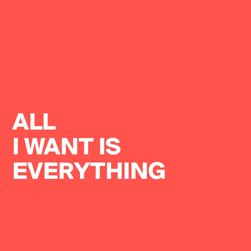 



ALL 
I WANT IS EVERYTHING

