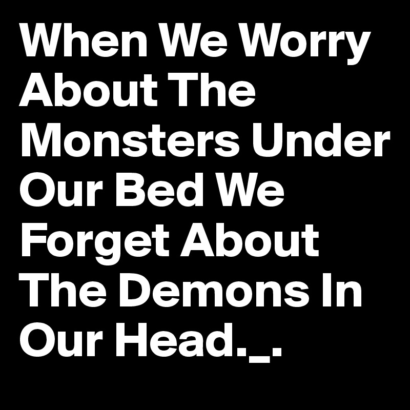 When We Worry About The Monsters Under Our Bed We Forget About The Demons In Our Head._.