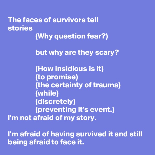 
The faces of survivors tell
stories
                  (Why question fear?)

                  but why are they scary?

                  (How insidious is it)
                  (to promise)
                  (the certainty of trauma)
                  (while)
                  (discretely)
                  (preventing it's event.)
I'm not afraid of my story.

I'm afraid of having survived it and still being afraid to face it.