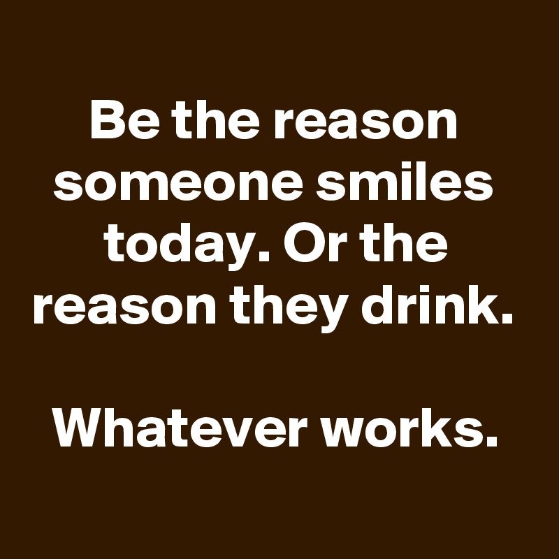 
Be the reason someone smiles today. Or the reason they drink.

Whatever works.