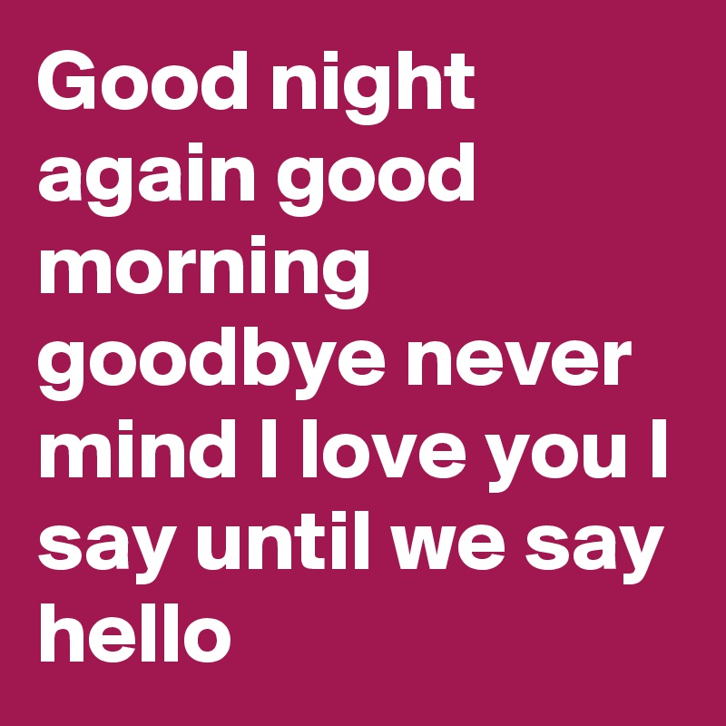 Good night again good morning goodbye never mind I love you I say until ...