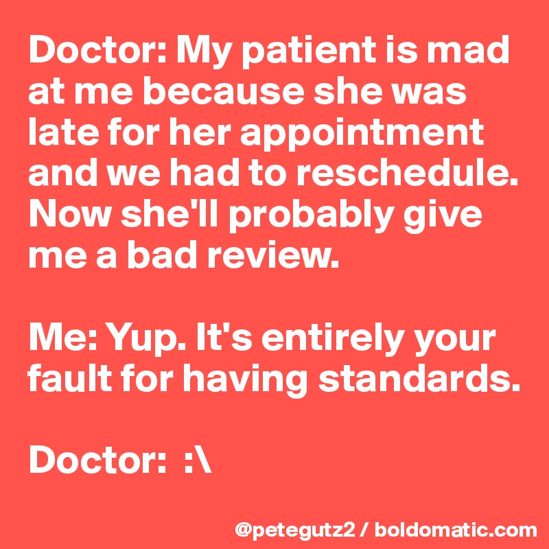 Doctor: My patient is mad at me because she was late for her appointment and we had to reschedule. Now she'll probably give me a bad review.

Me: Yup. It's entirely your fault for having standards.

Doctor:  :\ 