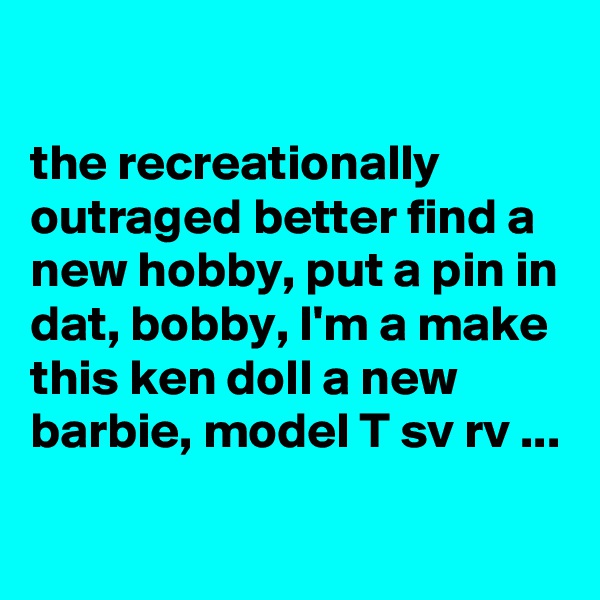 

the recreationally outraged better find a new hobby, put a pin in dat, bobby, I'm a make this ken doll a new barbie, model T sv rv ...

