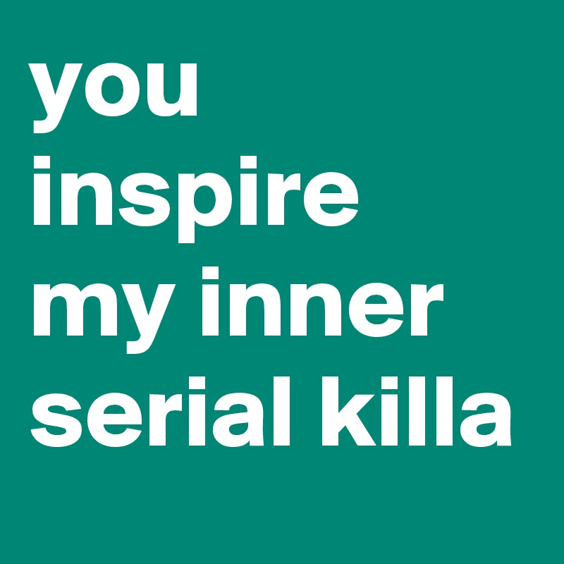 you inspire my inner serial killa