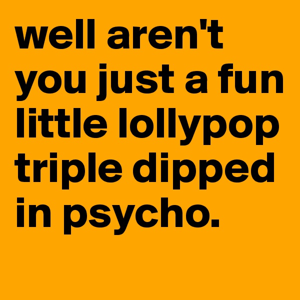well aren't you just a fun little lollypop triple dipped in psycho.