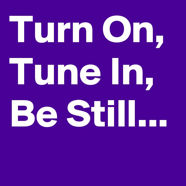 Turn On, Tune In, Be Still...
