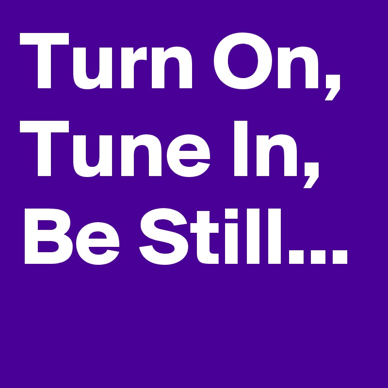 Turn On, Tune In, Be Still...