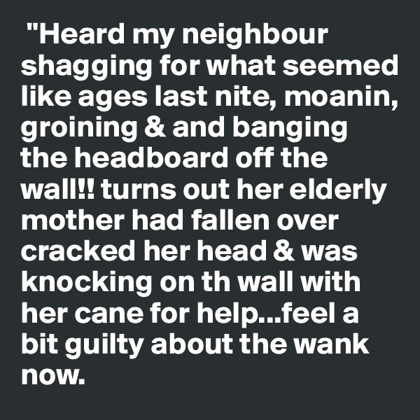  "Heard my neighbour shagging for what seemed like ages last nite, moanin, groining & and banging the headboard off the wall!! turns out her elderly mother had fallen over cracked her head & was knocking on th wall with her cane for help...feel a bit guilty about the wank now. 