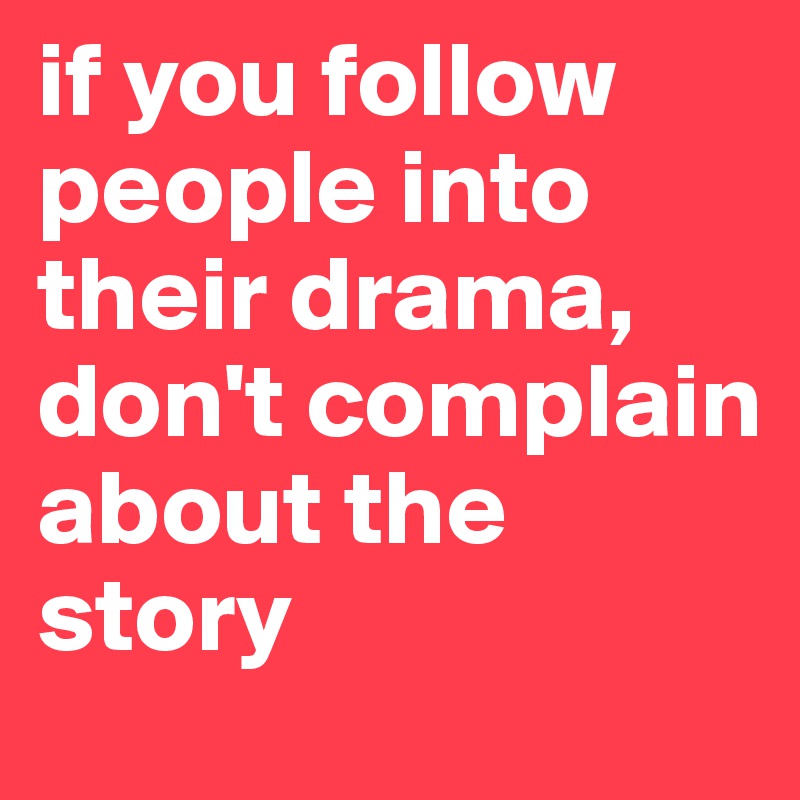 if you follow people into their drama, don't complain about the story