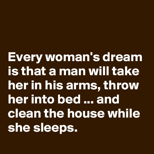 


Every woman's dream is that a man will take her in his arms, throw her into bed ... and clean the house while she sleeps.