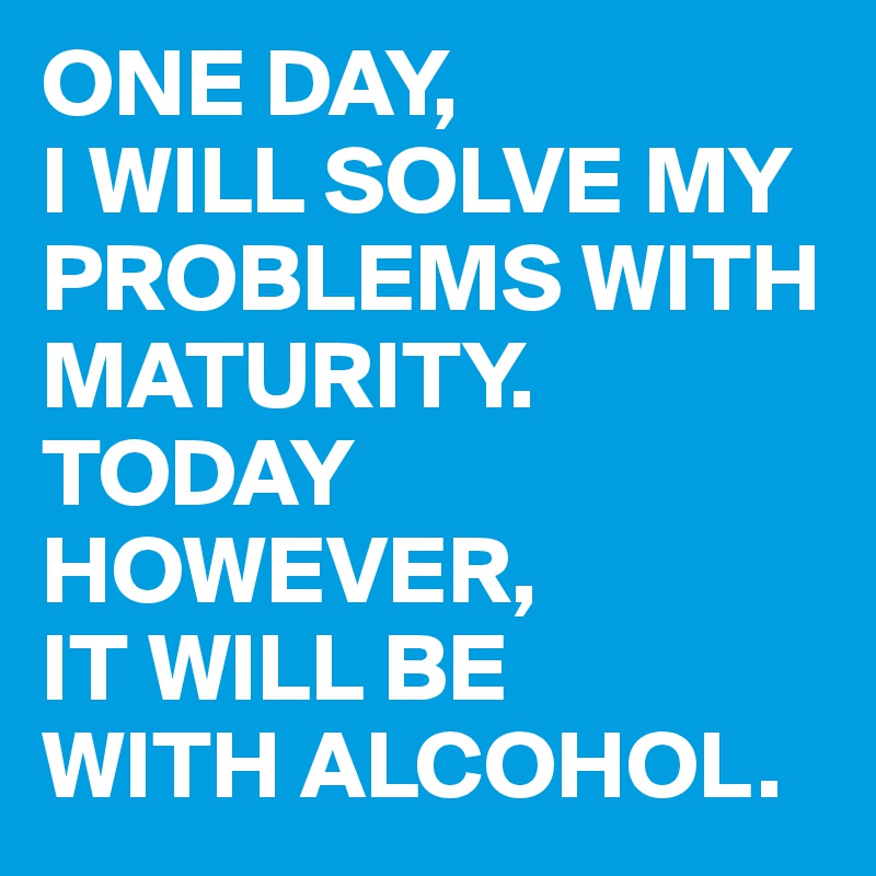 ONE DAY,
I WILL SOLVE MY PROBLEMS WITH MATURITY. TODAY HOWEVER,
IT WILL BE
WITH ALCOHOL.