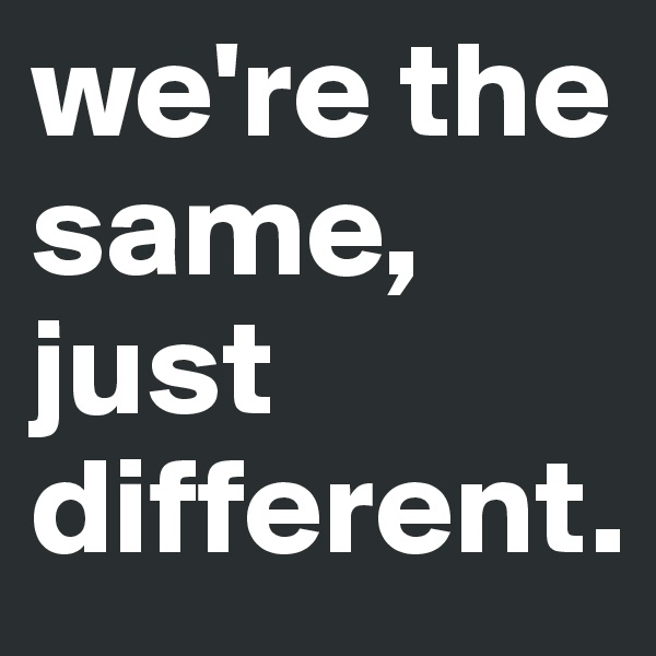 we're the same, just different.