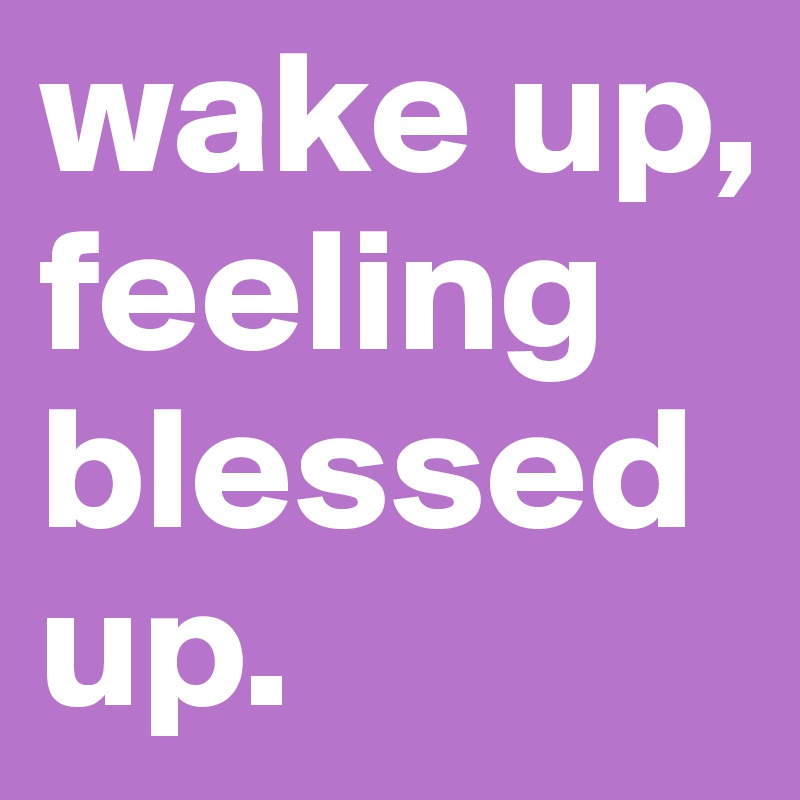 wake up, feeling blessed up.