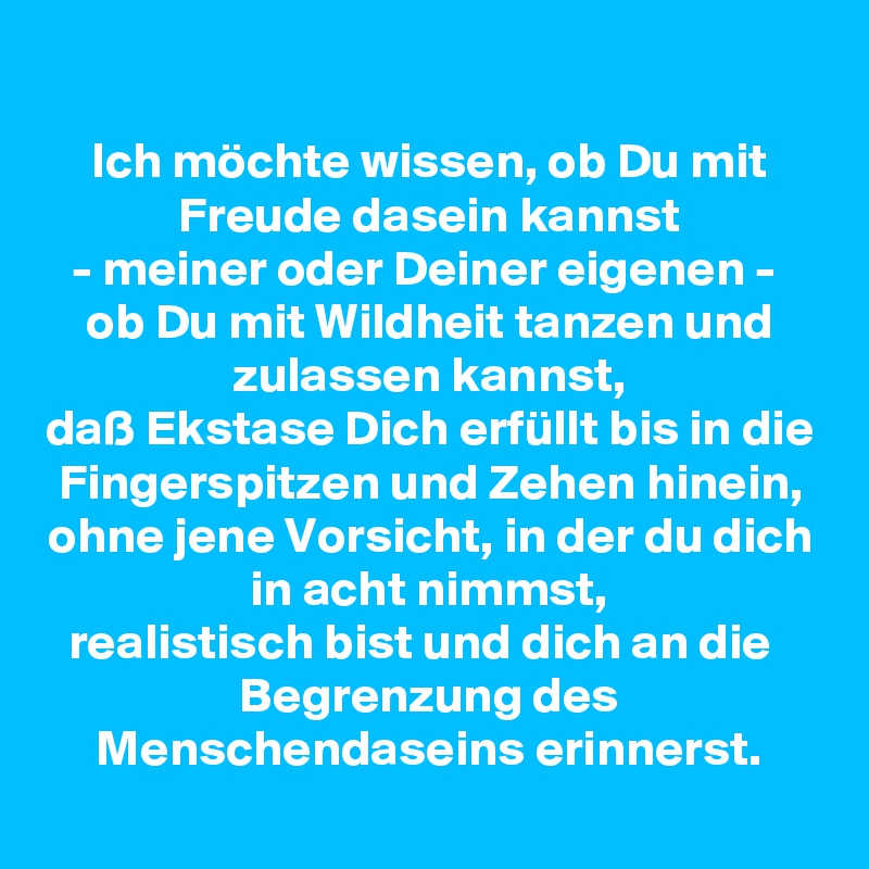 
Ich möchte wissen, ob Du mit Freude dasein kannst
- meiner oder Deiner eigenen - 
ob Du mit Wildheit tanzen und zulassen kannst,
daß Ekstase Dich erfüllt bis in die Fingerspitzen und Zehen hinein,
ohne jene Vorsicht, in der du dich in acht nimmst,
realistisch bist und dich an die Begrenzung des Menschendaseins erinnerst.
