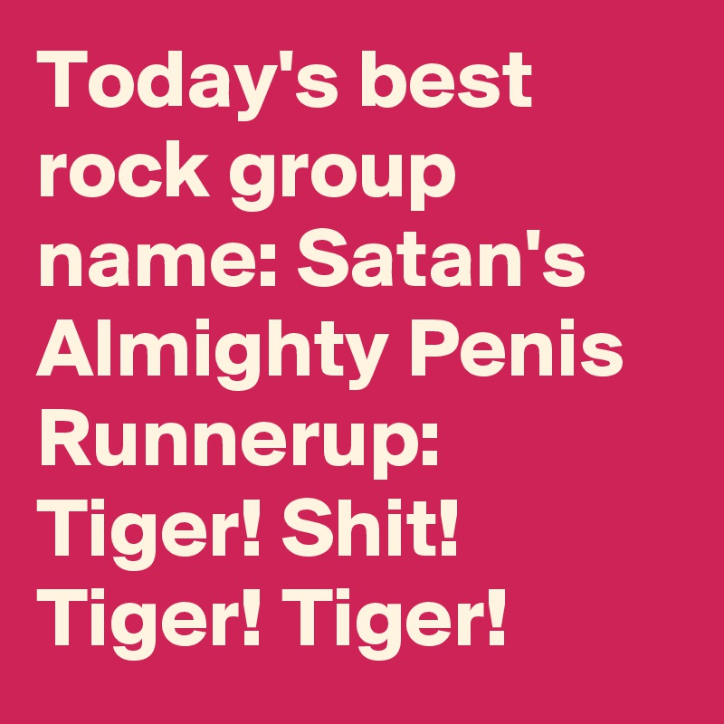 Today's best rock group name: Satan's Almighty Penis
Runnerup: Tiger! Shit! Tiger! Tiger!