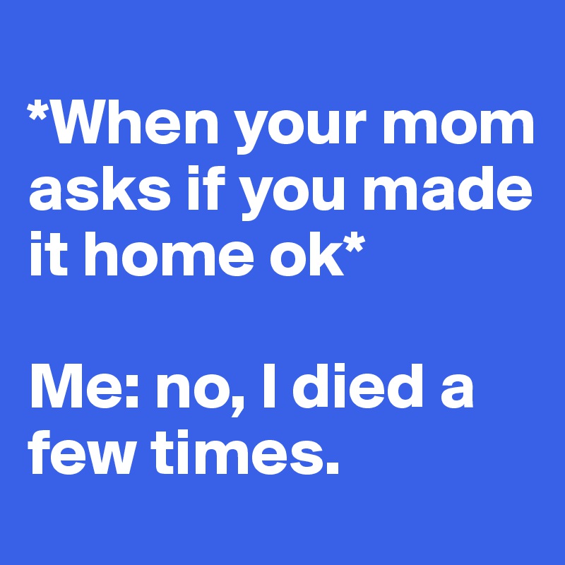 
*When your mom asks if you made it home ok*

Me: no, I died a few times.