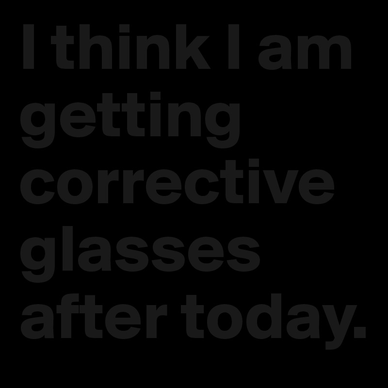 I think I am getting corrective glasses after today.