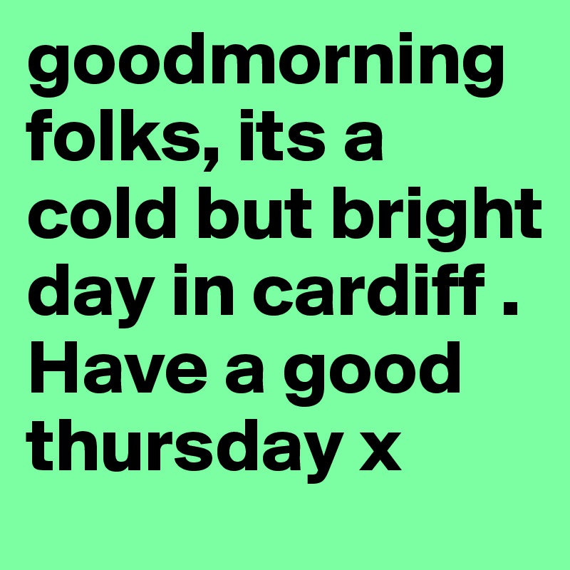 goodmorning folks, its a cold but bright day in cardiff . Have a good thursday x