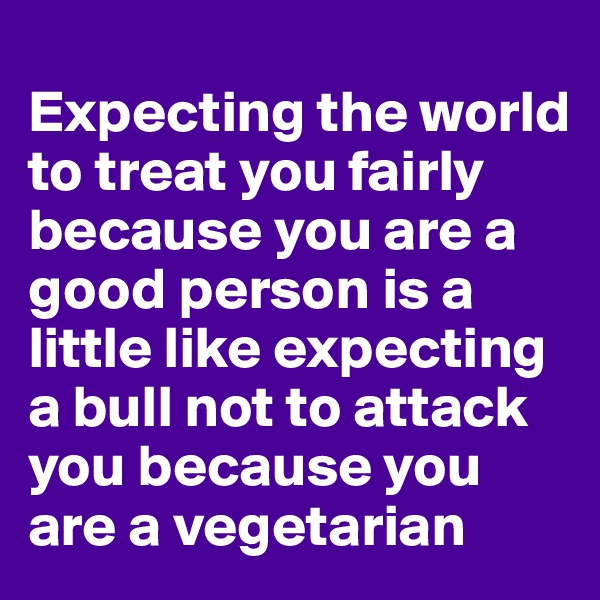       
Expecting the world to treat you fairly because you are a good person is a little like expecting a bull not to attack you because you are a vegetarian