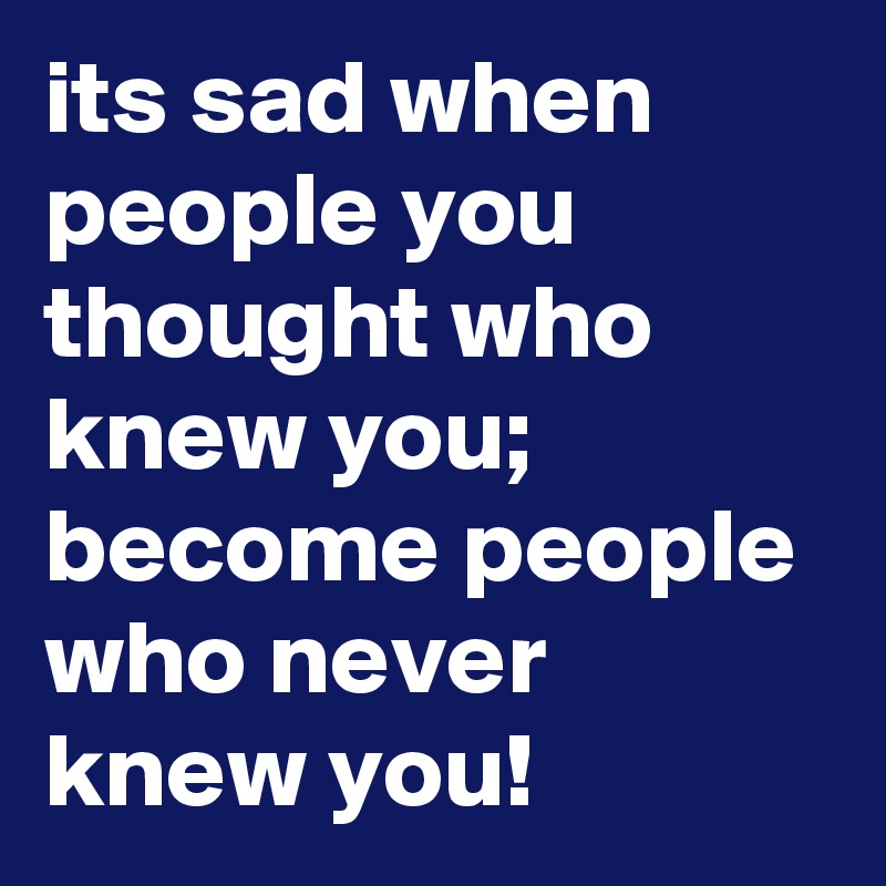 its sad when 
people you thought who knew you; 
become people who never knew you!